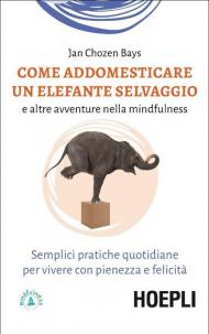 Come addomesticare un elefante selvaggio e altre avventure nella mindfulness. Semplici pratiche quotidiane per vivere con pienezza e felicità