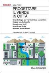 Progettare il verde in città. Una strategia per l'architettura sostenibile. Spazi verdi al suolo. Coperture verdi. Verde verticale. Norme e casi studio