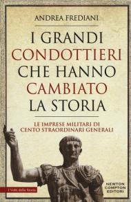 I grandi condottieri che hanno cambiato la storia. Le imprese militari di cento straordinari generali