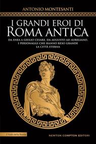 I grandi eroi di Roma antica. Da Enea a Giulio Cesare, da Augusto ad Aureliano, i personaggi che hanno reso grande la Città Eterna