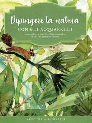 Dipingere la natura con gli acquarelli. Come realizzare fiori, felci, alberi e tanto altro in uno stile moderno e colorato. Ediz. a colori