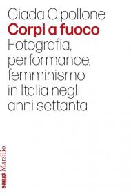 Corpi a fuoco. Fotografia, performance, femminismo in Italia negli anni settanta