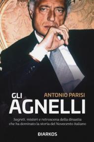 Gli Agnelli. Segreti, misteri e retroscena della dinastia che ha dominato la storia del Novecento italiano