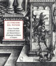 Le finzioni del potere. L'Arco Trionfale di Albrecht Dürer per Massimiliano I d'Asburgo tra Milano e l'impero. Catalogo della mostra (Milano, 7 maggio-19 giugno 2019). Ediz. illustrata