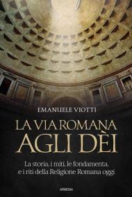 La via romana agli dèi. La storia, i miti, le fondamenta e i riti della religione romana oggi