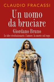 Un uomo da bruciare. Giordano Bruno, le idee rivoluzionarie, l'amore, la morte sul rogo