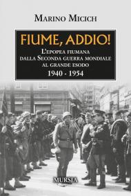 Fiume, addio! L'epopea fiumana dalla Seconda guerra mondiale al grande esodo. 1940-1954