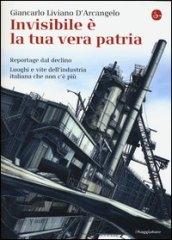 Invisibile è la tua vera patria. Reportage del declino. Luoghi e vite dell'industria italiana che non c'è più