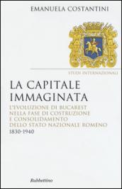 La capitale immaginata. L'evoluzione di Bucarest nella fase di costruzione e consolidamento dello Stato nazionale romeno (1830-1940)