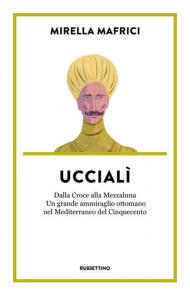 Uccialì. Dalla Croce alla Mezzaluna. Un grande ammiraglio ottomano nel Mediterraneo del Cinquecento