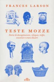 Teste mozze. Storie di decapitazioni, reliquie, trofei, souvenir e crani illustri