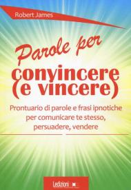 Parole per convincere (e per vincere) Prontuario di parole e frasi ipnotiche per comunicare te stesso, persuadere, vendere