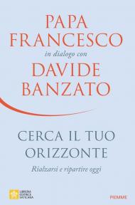 Cerca il tuo orizzonte. Rialzarsi e ripartire oggi. Papa Francesco in dialogo con Davide Banzato