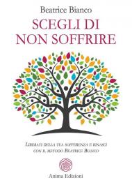 Scegli di non soffrire. Liberati della tua sofferenza e rinasci con il metodo Beatrice Bianco