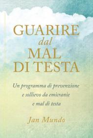 Guarire dal mal di testa. Un programma di prevenzione e sollievo da emicranie e mal di testa