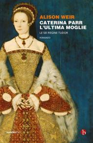 Caterina Parr. L'ultima moglie. Le sei regine Tudor