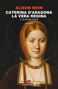 Caterina d'Aragona. La vera regina. Le sei regine Tudor