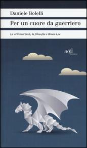 Per un cuore da guerriero. Le arti marziali, la filosofia e Bruce Lee