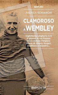 Clamoroso a Wembley. Inghilterra-Ungheria 3-6. Il giorno in cui Puskas fece crollare l'impero. Storia di Jimmy Hogan, traditore e maestro...