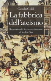 La fabbrica dell'ateismo. Il tentativo del settecento francese di abolire Dio