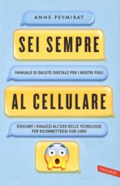 Sei sempre al cellulare. Manuale di salute digitale per i nostri figli. Educare i ragazzi all'uso delle tecnologie per riconnettersi con loro