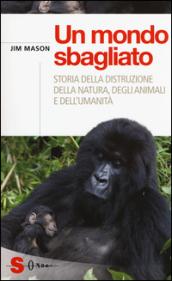 Un mondo sbagliato. Storia della distruzione della natura, degli animali e dell'umanità