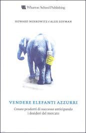 Vendere elefanti azzurri. Creare prodotti di successo anticipando i desideri del mercato