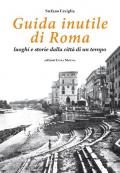 Guida inutile di Roma. Luoghi e storie della città di un tempo