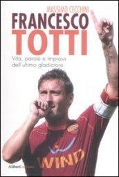 Francesco Totti. Vita, parole e imprese dell'ultimo gladiatore