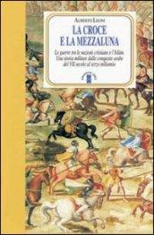 La Croce e la Mezzaluna. Le guerra tra le nazioni cristiane e l'Islam. Una storia militare dalle conquiste arabe del VII secolo al terzo millennio