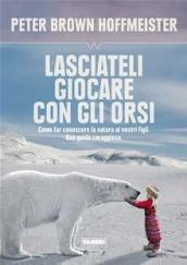 Lasciateli giocare con gli orsi. Come far conoscere ai nostri figli la natura. Una guida coraggiosa