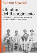 Gli ultimi del Risorgimento. Democratici, garibaldini, mazziniani tra irredentismo e rivoluzione