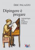 Dipingere è pregare. Antropologia della preghiera cristiana. Nuova ediz.