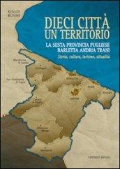 Dieci città un territorio. La sesta provincia pugliese Barletta Andria Trani. Storia, cultura, turismo, attualità