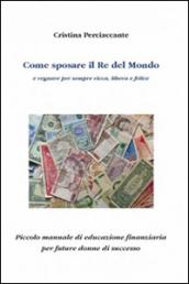 Come sposare il Re del mondo e regnare per sempre ricca, libera e felice. Piccolo manuale di educazione finanziaria per future donne di successo