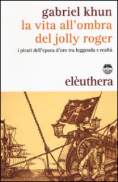 La vita all'ombra del Jolly Roger. I pirati dell'epoca d'oro tra leggenda e realtà