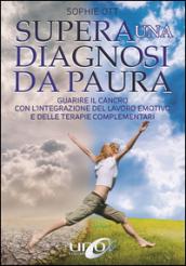 Supera una diagnosi da paura. Guarire il cancro con l'integrazione del lavoro emotivo e delle terapie complementari