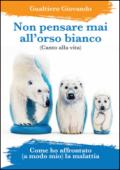 Non pensare mai all'orso bianco. Canto alla vita. Come ho affrontato (a modo mio) la malattia