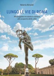 Lungo le vie di Roma. Passeggiate tra storia e cronaca alla scoperta della città