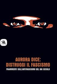 Aurora dice: distruggi il fascismo. Frammenti sull'antifascismo del XXI secolo.