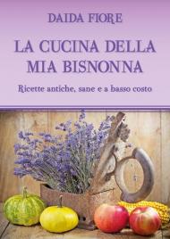 La cucina della mia bisnonna. Ricette antiche, sane e a basso costo