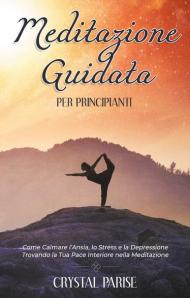 Meditazione guidata per principianti. Come calmare l'ansia, lo stress e la depressione trovando la tua pace interiore grazie alla meditazione