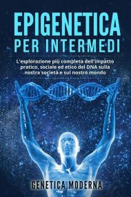 Epigenetica per intermedi. L'esplorazione più completa dell'impatto pratico, sociale ed etico del DNA sulla nostra società e sul nostro mondo. Genetica moderna