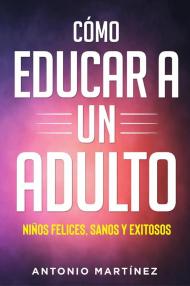 Cómo educar a un adulto. Niños felices, sanos y exitosos