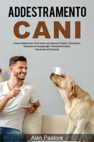 Addestramento cani: come addestrare il tuo cane con esercizi pratici e divertenti, educarlo ed insegnargli i comandi di base, intermedi ed avanzati