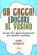 Oh cacca! Educare al vasino. Guida allo spannolinamento per genitori moderni