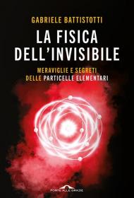 La fisica dell'invisibile. Meraviglie e segreti delle particelle elementari