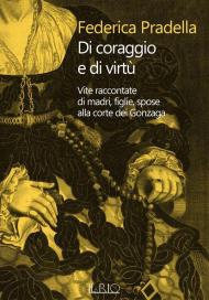 Di coraggio e di virtù. Vite raccontate di madri, figlie, spose alla corte dei Gonzaga