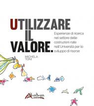 Utilizzare il valore. Esperienze di ricerca nel settore delle costruzioni nate nell'Università per lo sviluppo di risorse. Nuova ediz.